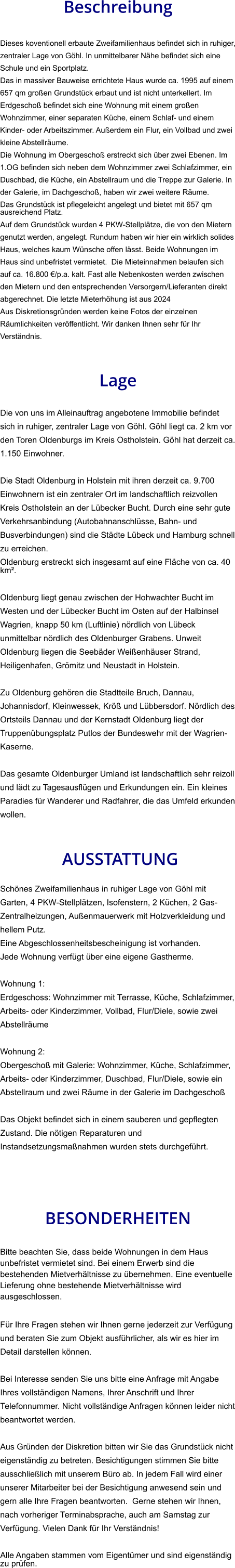 Beschreibung  Dieses koventionell erbaute Zweifamilienhaus befindet sich in ruhiger, zentraler Lage von Göhl. In unmittelbarer Nähe befindet sich eine Schule und ein Sportplatz. Das in massiver Bauweise errichtete Haus wurde ca. 1995 auf einem 657 qm großen Grundstück erbaut und ist nicht unterkellert. Im Erdgeschoß befindet sich eine Wohnung mit einem großen Wohnzimmer, einer separaten Küche, einem Schlaf- und einem Kinder- oder Arbeitszimmer. Außerdem ein Flur, ein Vollbad und zwei kleine Abstellräume. Die Wohnung im Obergeschoß erstreckt sich über zwei Ebenen. Im 1.OG befinden sich neben dem Wohnzimmer zwei Schlafzimmer, ein Duschbad, die Küche, ein Abstellraum und die Treppe zur Galerie. In der Galerie, im Dachgeschoß, haben wir zwei weitere Räume. Das Grundstück ist pflegeleicht angelegt und bietet mit 657 qm ausreichend Platz. Auf dem Grundstück wurden 4 PKW-Stellplätze, die von den Mietern genutzt werden, angelegt. Rundum haben wir hier ein wirklich solides Haus, welches kaum Wünsche offen lässt. Beide Wohnungen im Haus sind unbefristet vermietet.  Die Mieteinnahmen belaufen sich auf ca. 16.800 €/p.a. kalt. Fast alle Nebenkosten werden zwischen den Mietern und den entsprechenden Versorgern/Lieferanten direkt abgerechnet. Die letzte Mieterhöhung ist aus 2024 Aus Diskretionsgründen werden keine Fotos der einzelnen Räumlichkeiten veröffentlicht. Wir danken Ihnen sehr für Ihr Verständnis.   Lage  Die von uns im Alleinauftrag angebotene Immobilie befindet sich in ruhiger, zentraler Lage von Göhl. Göhl liegt ca. 2 km vor den Toren Oldenburgs im Kreis Ostholstein. Göhl hat derzeit ca. 1.150 Einwohner.  Die Stadt Oldenburg in Holstein mit ihren derzeit ca. 9.700 Einwohnern ist ein zentraler Ort im landschaftlich reizvollen Kreis Ostholstein an der Lübecker Bucht. Durch eine sehr gute Verkehrsanbindung (Autobahnanschlüsse, Bahn- und Busverbindungen) sind die Städte Lübeck und Hamburg schnell zu erreichen. Oldenburg erstreckt sich insgesamt auf eine Fläche von ca. 40 km².  Oldenburg liegt genau zwischen der Hohwachter Bucht im Westen und der Lübecker Bucht im Osten auf der Halbinsel Wagrien, knapp 50 km (Luftlinie) nördlich von Lübeck unmittelbar nördlich des Oldenburger Grabens. Unweit Oldenburg liegen die Seebäder Weißenhäuser Strand, Heiligenhafen, Grömitz und Neustadt in Holstein.  Zu Oldenburg gehören die Stadtteile Bruch, Dannau, Johannisdorf, Kleinwessek, Kröß und Lübbersdorf. Nördlich des Ortsteils Dannau und der Kernstadt Oldenburg liegt der Truppenübungsplatz Putlos der Bundeswehr mit der Wagrien-Kaserne.  Das gesamte Oldenburger Umland ist landschaftlich sehr reizoll und lädt zu Tagesausflügen und Erkundungen ein. Ein kleines Paradies für Wanderer und Radfahrer, die das Umfeld erkunden wollen.    AUSSTATTUNG Schönes Zweifamilienhaus in ruhiger Lage von Göhl mit Garten, 4 PKW-Stellplätzen, Isofenstern, 2 Küchen, 2 Gas-Zentralheizungen, Außenmauerwerk mit Holzverkleidung und hellem Putz. Eine Abgeschlossenheitsbescheinigung ist vorhanden.  Jede Wohnung verfügt über eine eigene Gastherme.  Wohnung 1: Erdgeschoss: Wohnzimmer mit Terrasse, Küche, Schlafzimmer, Arbeits- oder Kinderzimmer, Vollbad, Flur/Diele, sowie zwei Abstellräume  Wohnung 2: Obergeschoß mit Galerie: Wohnzimmer, Küche, Schlafzimmer, Arbeits- oder Kinderzimmer, Duschbad, Flur/Diele, sowie ein Abstellraum und zwei Räume in der Galerie im Dachgeschoß  Das Objekt befindet sich in einem sauberen und gepflegten Zustand. Die nötigen Reparaturen und Instandsetzungsmaßnahmen wurden stets durchgeführt.    BESONDERHEITEN  Bitte beachten Sie, dass beide Wohnungen in dem Haus unbefristet vermietet sind. Bei einem Erwerb sind die bestehenden Mietverhältnisse zu übernehmen. Eine eventuelle Lieferung ohne bestehende Mietverhältnisse wird ausgeschlossen.  Für Ihre Fragen stehen wir Ihnen gerne jederzeit zur Verfügung und beraten Sie zum Objekt ausführlicher, als wir es hier im Detail darstellen können.  Bei Interesse senden Sie uns bitte eine Anfrage mit Angabe Ihres vollständigen Namens, Ihrer Anschrift und Ihrer Telefonnummer. Nicht vollständige Anfragen können leider nicht beantwortet werden.  Aus Gründen der Diskretion bitten wir Sie das Grundstück nicht eigenständig zu betreten. Besichtigungen stimmen Sie bitte ausschließlich mit unserem Büro ab. In jedem Fall wird einer unserer Mitarbeiter bei der Besichtigung anwesend sein und gern alle Ihre Fragen beantworten.  Gerne stehen wir Ihnen, nach vorheriger Terminabsprache, auch am Samstag zur Verfügung. Vielen Dank für Ihr Verständnis!  Alle Angaben stammen vom Eigentümer und sind eigenständig zu prüfen.